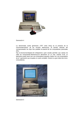 Generación 4

La denominada cuarta generacion (1971 entre otros) es el producto de la
microminiaturizacion de los circuitos electronicos. El tamaño reducido del
microprocesador de chips hizo posibles la creación de los computadores personales
(PC).
Hoy en día las tecnologías LSI (Integración a gran escala) permiten que cientos de
miles de componentes electrónicos se almacenen en un chip. Usando VLSI, un
fabricante puede hacer que una computadora pequeña rivalice con una computadora
de la 1 generación que ocupaba un cuarto completo. Hicieron su gran debut las microcomputadoras.

Generación 5

 