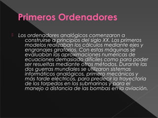 Primeros Ordenadores
 Los ordenadores analógicos comenzaron a
construirse a principios del siglo XX. Los primeros
modelos realizaban los cálculos mediante ejes y
engranajes giratorios. Con estas máquinas se
evaluaban las aproximaciones numéricas de
ecuaciones demasiado difíciles como para poder
ser resueltas mediante otros métodos. Durante las
dos guerras mundiales se utilizaron sistemas
informáticos analógicos, primero mecánicos y
más tarde eléctricos, para predecir la trayectoria
de los torpedos en los submarinos y para el
manejo a distancia de las bombas en la aviación.
 
