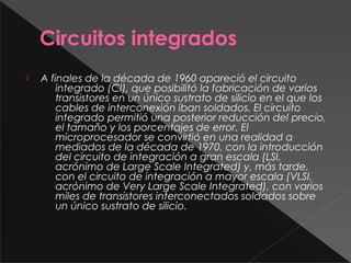 Circuitos integrados
 A finales de la década de 1960 apareció el circuito
integrado (CI), que posibilitó la fabricación de varios
transistores en un único sustrato de silicio en el que los
cables de interconexión iban soldados. El circuito
integrado permitió una posterior reducción del precio,
el tamaño y los porcentajes de error. El
microprocesador se convirtió en una realidad a
mediados de la década de 1970, con la introducción
del circuito de integración a gran escala (LSI,
acrónimo de Large Scale Integrated) y, más tarde,
con el circuito de integración a mayor escala (VLSI,
acrónimo de Very Large Scale Integrated), con varios
miles de transistores interconectados soldados sobre
un único sustrato de silicio.
 