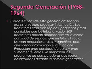 Segunda Generación (1958-Segunda Generación (1958-
1964)1964)
 Características de ésta generación: Usaban
transistores para procesar información. Los
transistores eran más rápidos, pequeños y más
confiables que los tubos al vacío. 200
transistores podían acomodarse en la misma
cantidad de espacio que un tubo al vacío.
Usaban pequeños anillos magnéticos para
almacenar información e instrucciones.
Producían gran cantidad de calor y eran
sumamente lentas. Se mejoraron los
programas de computadoras que fueron
desarrollados durante la primera generación.
 