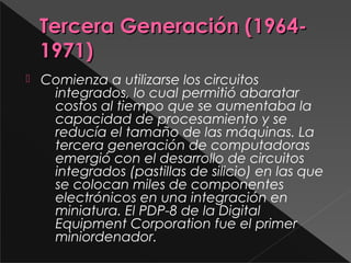 Tercera Generación (1964-Tercera Generación (1964-
1971)1971)
 Comienza a utilizarse los circuitos
integrados, lo cual permitió abaratar
costos al tiempo que se aumentaba la
capacidad de procesamiento y se
reducía el tamaño de las máquinas. La
tercera generación de computadoras
emergió con el desarrollo de circuitos
integrados (pastillas de silicio) en las que
se colocan miles de componentes
electrónicos en una integración en
miniatura. El PDP-8 de la Digital
Equipment Corporation fue el primer
miniordenador.
 