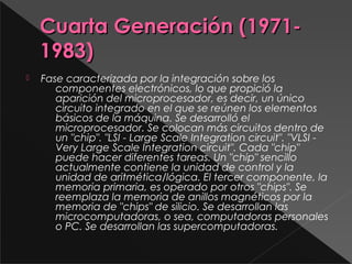 Cuarta Generación (1971-Cuarta Generación (1971-
1983)1983)
 Fase caracterizada por la integración sobre los
componentes electrónicos, lo que propició la
aparición del microprocesador, es decir, un único
circuito integrado en el que se reúnen los elementos
básicos de la máquina. Se desarrolló el
microprocesador. Se colocan más circuitos dentro de
un "chip". "LSI - Large Scale Integration circuit". "VLSI -
Very Large Scale Integration circuit". Cada "chip"
puede hacer diferentes tareas. Un "chip" sencillo
actualmente contiene la unidad de control y la
unidad de aritmética/lógica. El tercer componente, la
memoria primaria, es operado por otros "chips". Se
reemplaza la memoria de anillos magnéticos por la
memoria de "chips" de silicio. Se desarrollan las
microcomputadoras, o sea, computadoras personales
o PC. Se desarrollan las supercomputadoras.
 