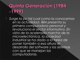 Quinta Generación (1984Quinta Generación (1984
-1999)-1999)
 Surge la pc tal cual como la conocemos
en la actualidad. IBM presenta su
primera computadora personal y
revoluciona el sector informativo. En
vista de la acelerada marcha de la
microelectrónica, la sociedad
industrial se ha dado a la tarea de
poner también a esa altura el
desarrollo del software y los sistemas
con que se manejan las
computadoras.
 