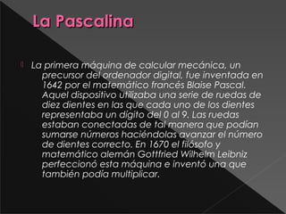 La PascalinaLa Pascalina
 La primera máquina de calcular mecánica, un
precursor del ordenador digital, fue inventada en
1642 por el matemático francés Blaise Pascal.
Aquel dispositivo utilizaba una serie de ruedas de
diez dientes en las que cada uno de los dientes
representaba un dígito del 0 al 9. Las ruedas
estaban conectadas de tal manera que podían
sumarse números haciéndolas avanzar el número
de dientes correcto. En 1670 el filósofo y
matemático alemán Gottfried Wilhelm Leibniz
perfeccionó esta máquina e inventó una que
también podía multiplicar.
 