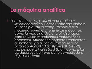 La máquina analítica
 También en el siglo XIX el matemático e
inventor británico Charles Babbage elaboró
los principios de la computadora digital
moderna. Inventó una serie de máquinas,
como la máquina diferencial, diseñadas
para solucionar problemas matemáticos
complejos. Muchos historiadores consideran
a Babbage y a su socia, la matemática
británica Augusta Ada Byron (1815-1852),
hija del poeta inglés Lord Byron, como a los
verdaderos inventores de la computadora
digital moderna.
 