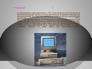* Generación 4
La denominada cuarta generacion (1971 entre otros) es el producto de la
microminiaturizacion de los circuitos electronicos. El tamaño reducido del
microprocesador de chips hizo posibles la creación de los computadores
personales (PC).
Hoy en día las tecnologías LSI (Integración a gran escala) permiten que
cientos de miles de componentes electrónicos se almacenen en un chip.
Usando VLSI, un fabricante puede hacer que una computadora pequeña
rivalice con una computadora de la 1 generación que ocupaba un cuarto
completo. Hicieron su gran debut las micro-computadoras.
 