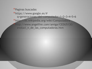 *Paginas buscadas
*https://www.google.es/#
q=generaciones+del+computador+1+2+3+4+5+6
*http://es.wikipedia.org/wiki/Computadora
*http://www.angelfire.com/amiga/CEDU5130/
evoluci_n_de_las_computadoras.htm
 