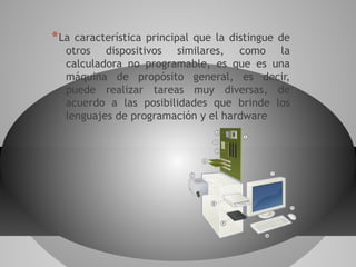 *La característica principal que la distingue de
otros dispositivos similares, como la
calculadora no programable, es que es una
máquina de propósito general, es decir,
puede realizar tareas muy diversas, de
acuerdo a las posibilidades que brinde los
lenguajes de programación y el hardware
 