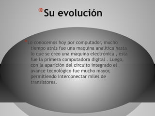 *Su evolución
*Lo conocemos hoy por computador, mucho
tiempo atrás fue una maquina analítica hasta
lo que se creo una maquina electrónica , esta
fue la primera computadora digital . Luego,
con la aparición del circuito integrado el
avance tecnológico fue mucho mayor,
permitiendo interconectar miles de
transistores.
 
