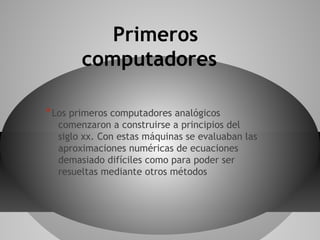 Primeros
computadores
*Los primeros computadores analógicos
comenzaron a construirse a principios del
siglo xx. Con estas máquinas se evaluaban las
aproximaciones numéricas de ecuaciones
demasiado difíciles como para poder ser
resueltas mediante otros métodos
 