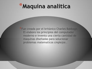 *Maquina analitica
*Fue creada por el británico Charles Babbage.
El elaboro los principios del computador
moderno e invento una cierta cantidad de
maquinas diseñadas para solucionar
problemas matematicos cmplejos .
 