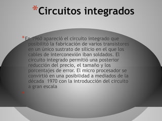 *Circuitos integrados
*En 1960 apareció el circuito integrado que
posibilitó la fabricación de varios transistores
en un único sustrato de silicio en el que los
cables de interconexión iban soldados. El
circuito integrado permitió una posterior
reducción del precio, el tamaño y los
porcentajes de error. El micro procesador se
convirtió en una posibilidad a mediados de la
década 1970 con la introducción del circuito
a gran escala
*
 