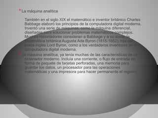 *La máquina analítica
También en el siglo XIX el matemático e inventor británico Charles
Babbage elaboró los principios de la computadora digital moderna.
Inventó una serie de máquinas, como la máquina diferencial,
diseñadas para solucionar problemas matemáticos complejos.
Muchos historiadores consideran a Babbage y a su socia, la
matemática británica Augusta Ada Byron (1815-1852), hija del
poeta inglés Lord Byron, como a los verdaderos inventores de la
computadora digital moderna.
* la máquina analítica, ya tenía muchas de las características de un
ordenador moderno. Incluía una corriente, o flujo de entrada en
forma de paquete de tarjetas perforadas, una memoria para
guardar los datos, un procesador para las operaciones
matemáticas y una impresora para hacer permanente el registro.
 