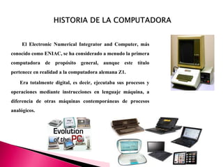 El Electronic Numerical Integrator and Computer, más
conocido como ENIAC, se ha considerado a menudo la primera
computadora de propósito general, aunque este título
pertenece en realidad a la computadora alemana Z1.
Era totalmente digital, es decir, ejecutaba sus procesos y
operaciones mediante instrucciones en lenguaje máquina, a
diferencia de otras máquinas contemporáneas de procesos
analógicos.
 