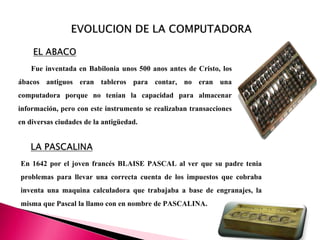 Fue inventada en Babilonia unos 500 anos antes de Cristo, los
ábacos antiguos eran tableros para contar, no eran una
computadora porque no tenían la capacidad para almacenar
información, pero con este instrumento se realizaban transacciones
en diversas ciudades de la antigüedad.
En 1642 por el joven francés BLAISE PASCAL al ver que su padre tenia
problemas para llevar una correcta cuenta de los impuestos que cobraba
inventa una maquina calculadora que trabajaba a base de engranajes, la
misma que Pascal la llamo con en nombre de PASCALINA.
 