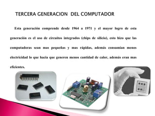 Esta generación comprende desde 1964 a 1971 y el mayor logro de esta
generación es el uso de circuitos integrados (chips de silicio), esto hizo que las
computadoras sean mas pequeñas y mas rápidas, además consumían menos
electricidad lo que hacia que generen menos cantidad de calor, además eran mas
eficientes.
 