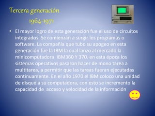 Tercera generación
1964-1971
• El mayor logro de esta generación fue el uso de circuitos
integrados. Se comienzan a surgir los programas o
software. La compañía que tubo su apogeo en esta
generación fue la IBM la cual lanzo al mercado la
minicomputadora IBM360 Y 370. en esta época los
sistemas operativos pasaron hacer de mono tarea a
multitarea, a permitir que las tareas fueran ejecutadas
continuamente. En el año 1970 el IBM coloco una unidad
de disqué a su computadora, con esto se incremento la
capacidad de acceso y velocidad de la información
 