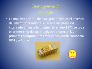 Cuarta generación
1971-1981
• Lo mas importante de esta generación es el invento
del microprocesador el cual une los procesos
integrado en un solo bloque. En el año 1971 se crea
el primer chip de cuadro gigas y aparecen las
primeros computadoras fabricadas por la compañía
IBM y a Apple.
 