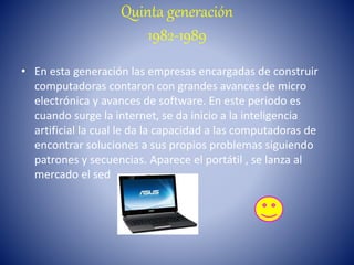 Quinta generación
1982-1989
• En esta generación las empresas encargadas de construir
computadoras contaron con grandes avances de micro
electrónica y avances de software. En este periodo es
cuando surge la internet, se da inicio a la inteligencia
artificial la cual le da la capacidad a las computadoras de
encontrar soluciones a sus propios problemas siguiendo
patrones y secuencias. Aparece el portátil , se lanza al
mercado el sed
 