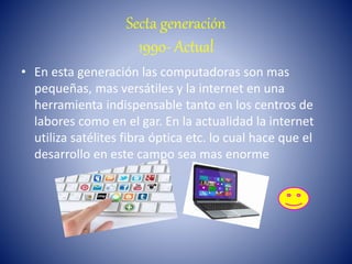 Secta generación
1990- Actual
• En esta generación las computadoras son mas
pequeñas, mas versátiles y la internet en una
herramienta indispensable tanto en los centros de
labores como en el gar. En la actualidad la internet
utiliza satélites fibra óptica etc. lo cual hace que el
desarrollo en este campo sea mas enorme
 