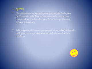 • QUE ES:
• Un computador es una máquina que está diseñada para
facilitarnos la vida. En muchos países se le conoce como
computadora u ordenador, pero todas estas palabras se
refieren a lo mismo.
• Esta máquina electrónica nos permite desarrollar fácilmente
múltiples tareas que ahora hacen parte de nuestra vida
cotidiana.
 