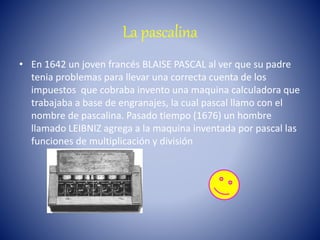 La pascalina
• En 1642 un joven francés BLAISE PASCAL al ver que su padre
tenia problemas para llevar una correcta cuenta de los
impuestos que cobraba invento una maquina calculadora que
trabajaba a base de engranajes, la cual pascal llamo con el
nombre de pascalina. Pasado tiempo (1676) un hombre
llamado LEIBNIZ agrega a la maquina inventada por pascal las
funciones de multiplicación y división
 