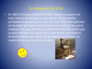 La maquina de telar
• En 1801 el francés JHOSEPH MARIE inventa la maquina de
telar. Una de las ventajas es que atreves de las tarjetas
perforadas la maquina era capas de crear diferentes patrones
en las telas, las tarjetas perforadas tenían orificios las cual la
maquina era capas de leer y así efectuar el tipo de patrón que
se avía indicado. Esto quiere decir que se avía inventado el
almacenamiento por medio de las tarjetas perforadas, las
cuales ahora se conocen como disco
 