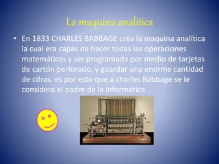 La maquina analítica
• En 1833 CHARLES BABBAGE crea la maquina analítica
la cual era capas de hacer todas las operaciones
matemáticas y ser programada por medio de tarjetas
de cartón perforado, y guardar una enorme cantidad
de cifras. es por esto que a charles Babbage se le
considera el padre de la informática
 