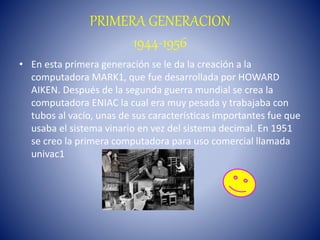PRIMERA GENERACION
1944-1956
• En esta primera generación se le da la creación a la
computadora MARK1, que fue desarrollada por HOWARD
AIKEN. Después de la segunda guerra mundial se crea la
computadora ENIAC la cual era muy pesada y trabajaba con
tubos al vacío, unas de sus características importantes fue que
usaba el sistema vinario en vez del sistema decimal. En 1951
se creo la primera computadora para uso comercial llamada
univac1
 