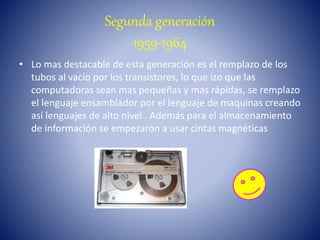 Segunda generación
1959-1964
• Lo mas destacable de esta generación es el remplazo de los
tubos al vacío por los transistores, lo que izo que las
computadoras sean mas pequeñas y mas rápidas, se remplazo
el lenguaje ensamblador por el lenguaje de maquinas creando
así lenguajes de alto nivel . Además para el almacenamiento
de información se empezaron a usar cintas magnéticas
 
