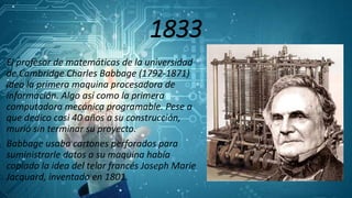 1833
El profesor de matemáticas de la universidad
de Cambridge Charles Babbage (1792-1871)
ideo la primera maquina procesadora de
información. Algo así como la primera
computadora mecánica programable. Pese a
que dedico casi 40 años a su construcción,
murió sin terminar su proyecto.
Babbage usaba cartones perforados para
suministrarle datos a su maquina había
copiado la idea del telar francés Joseph Marie
Jacquard, inventado en 1801.
 