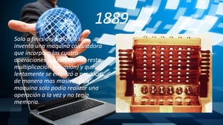1889
Solo a fines del siglo XIX se
invento una maquina calculadora
que incorporo las cuatro
operaciones básicas (suma, resta,
multiplicación y división) y que
lentamente se empezó a producir
de manera mas masiva. Esta
maquina solo podía realizar una
operación a la vez y no tenia
memoria.
 