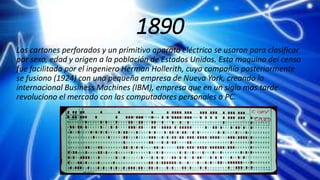 1890
Los cartones perforados y un primitivo aparato eléctrico se usaron para clasificar
por sexo, edad y origen a la población de Estados Unidos. Esta maquina del censo
fue facilitada por el ingeniero Herman Hollerith, cuya compañía posteriormente
se fusiono (1924) con una pequeña empresa de Nueva York, creando la
internacional Business Machines (IBM), empresa que en un siglo mas tarde
revoluciono el mercado con las computadores personales o PC.
 