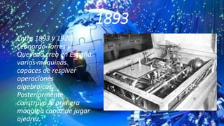 1893
Entre 1893 y 1920,
Leonardo Torres y
Quevedo creo en España
varias maquinas
capaces de resolver
operaciones
algebraicas.
Posteriormente
construyo la primera
maquina capaz de jugar
ajedrez.
 