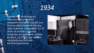1934
Konrad suze construyo en
Alemania dos maquinas
electromecánicas de calculo que
se acercaban bastante a lo que
seria el primer computador. La Z1
tenia un teclado y algunas
lámparas que indicaban valores
binarios. La Z2 fue una versión
mejorada que utilizaba
electromagnetismo.
 