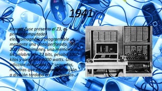 1941
Konrad Zuse presento el Z3, el
primer computador
electromagnético programable
mediante una cinta perforada. Tenia
200 electroimanes, una memoria de
64 palabras de 22 bits, pesaba 1000
kilos y consumía 4000 watts. Una
adicción demorada 0.7 segundos,
mientras que en una multiplicación
o división tardaba en 3 segundos .
 