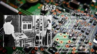 1943
Un equipo de expertos del
ejercito británico dirigido
por Alan Turing construyo
el Colossus, un
computador que permitía
descifrar en pocos
segundos y
automáticamente los
mensajes secretos e los
nazis durante la segunda
guerra mundial, cifrados
por la maquina enemiga
 