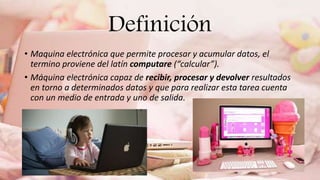 Definición
• Maquina electrónica que permite procesar y acumular datos, el
termino proviene del latín computare (“calcular”).
• Máquina electrónica capaz de recibir, procesar y devolver resultados
en torno a determinados datos y que para realizar esta tarea cuenta
con un medio de entrada y uno de salida.
 
