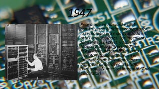 1947
Pese a que en Harvard e IBM
construyeron el primer computador,
la tecnología era mas avanzada en
otras universidades. Los ingenieros
John Presper Eckert y John W.
Mauchly, de la universidad de
Pensilvania, desarrollaron para el
ejercito estadounidense, en el
laboratorio de investigaciones
balísticas e Aberdeen, el ENIAC
(Electronic Numerical Integrator And
Calculator)
 