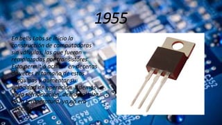 1955
En bells Labs se inicio la
construcción de computadoras
sin válvulas, las que fueron
remplazadas por transistores.
Esto permitió achicar en decenas
de veces el tamaño de estas
maquinas y aumentar su
velocidad de operación. Además
de la refrigeración, debido al alza
de la temperatura, ya no era
necesaria.
 