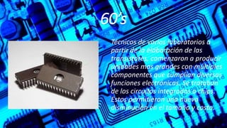 60’s
Técnicos de varios laboratorios a
partir de la elaboración de las
transistores, comenzaron a producir
unidades mas grandes con múltiples
componentes que cumplían diversas
funciones electrónicas. Se trataban
de los circuitos integrados o chips.
Estos permitieron una nueva
disminución en el tamaño y costo.
 