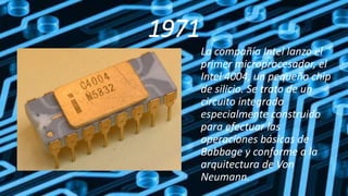 1971
La compañía Intel lanzo el
primer microprocesador, el
Intel 4004, un pequeño chip
de silicio. Se trato de un
circuito integrado
especialmente construido
para efectuar las
operaciones básicas de
Babbage y conforme a la
arquitectura de Von
Neumann.
 
