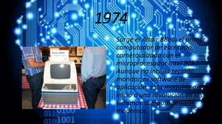 1974
Surge el Altaír 88oo, el primer
computador de escritorio,
comercializado con el
microprocesador Intel 8080.
Aunque no incluía teclado,
monitor, ni software de
aplicación, esta maquina dio
inicio a una revolución en los
sistemas computacionales
modernos.
 