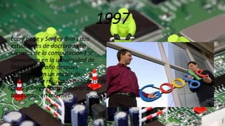 1997
Larry page y Sergey Brin ( dos
estudiantes de doctorado en
Ciencias de la computación ) se
conocieron en la universidad de
Stanford, un año después
desarrollaron un motor de
búsqueda de resultado de la tesis de
Larry y Sergey para mejorar las
búsquedas en Internet.
 