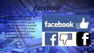 Facebook
La idea de Mark Zuckerberg
de crear una comunidad
basada en la web en que la
gente compartiera sus gustos
y sentimientos no es nueva,
pues David Bohnett, creador
de Geocities, la había
incubado a fines de los años
1980.
 