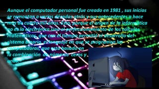 Aunque el computador personal fue creado en 1981 , sus inicios
se remontan a varias décadas atrás y sus antecedentes a hace
mas de cuatro mil años. Esto, porque el origen de la informática
no es la electrónica sino el perfeccionamiento de los cálculos
matemáticos, que con el tiempo permitió el desarrollo del
sistema binario, el lenguaje en que se programan las
computadoras, que esta basado en
la combinación de números ceros y
unos.
 