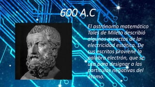 600 A.C
El astrónomo matemático
Tales de Mileto describió
algunos aspectos de la
electricidad estática. De
sus escritos proviene la
palabra electrón, que se
usa para designar a las
partículas negativas del
átomo.
 