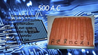 500 A.C
Los romanos usaron
ábacos con piedrecitas,
a las que llamaban
cálculos, que eran
desplazadas sobre una
tabla con canales
cifrados con sus
números ( I, V, X, L, C,
M).
 