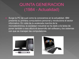  Surge la PC tal cual como la conocemos en la actualidad. IBM
presenta su primera computadora personal y revoluciona el sector
informativo. En vista de la acelerada marcha de la
microelectrónica, la sociedad industrial se ha dado a la tarea de
poner también a esa altura el desarrollo del software y los sistemas
con que se manejan las computadoras.
 