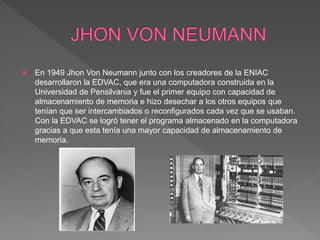  En 1949 Jhon Von Neumann junto con los creadores de la ENIAC
desarrollaron la EDVAC, que era una computadora construida en la
Universidad de Pensilvania y fue el primer equipo con capacidad de
almacenamiento de memoria e hizo desechar a los otros equipos que
tenían que ser intercambiados o reconfigurados cada vez que se usaban.
Con la EDVAC se logró tener el programa almacenado en la computadora
gracias a que esta tenía una mayor capacidad de almacenamiento de
memoria.
 